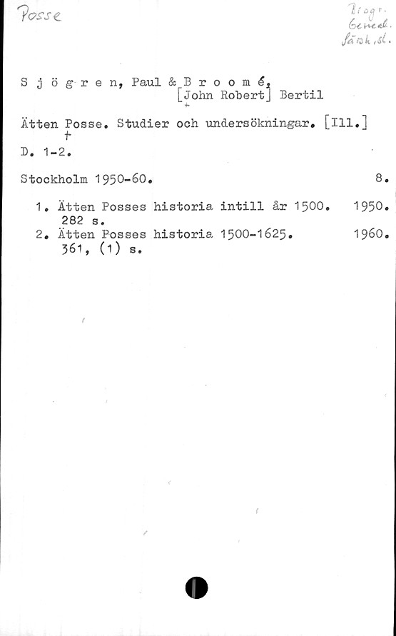  ﻿"?as\re
hi e>(ir.
Jakts( *
S j ögren, Paul & Broom
[John Robert] Bertil
Ätten Posse. Studier och undersökningar, [ill,]
t
D. 1-2.
Stockholm 1950-60.	8.
1.	Ätten Posses historia intill år 1500.	1950.
282 s.
2. Ätten Posses historia 1500-1625.	1960.
561, (1) s.

<
/