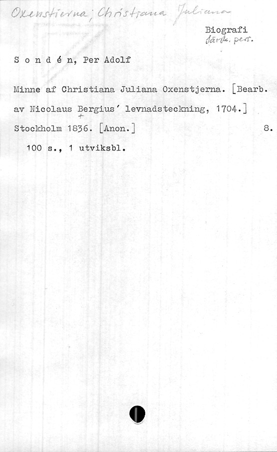  ﻿Ö)L~i	HS-ri£"/ KÄ ' Ch nS \f'**t*
Biografi
Sondén, Per Adolf
Minne af Christiana Juliana Oxenstjerna. [Bearb.
av 1'Iicolaus Bergius' levnadsteckning, 1704.]
Stockholm 1836. [Anon.]	8.
100 s., 1 utviksbl.