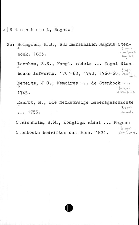  ﻿j-[stenbock, MagnusJ
Se:
Holmgren, M.B.
bock. 1883.
Loenbom, S.S.,
Jr
bocks lefwerne
Nemeitz, J.C.,
1745.
, Fältmarskalken Magnus Sten-
'bio*** •
Jr+4*..	$.
Kongl. rådets ... Magni Sten-
. 1757-60, 1758, 1760-65. *!&'.
f «#"» t
Memoires ... de Stenbock ...
'b<~09Y.
Ranfft, M., Die merkwurdige Lebensgeschichte
+
... 1753.
Strinnholm, A.M., Kongliga rådet ... Magnus
Stenbocks bedrifter och öden. 1821.	p*vs.