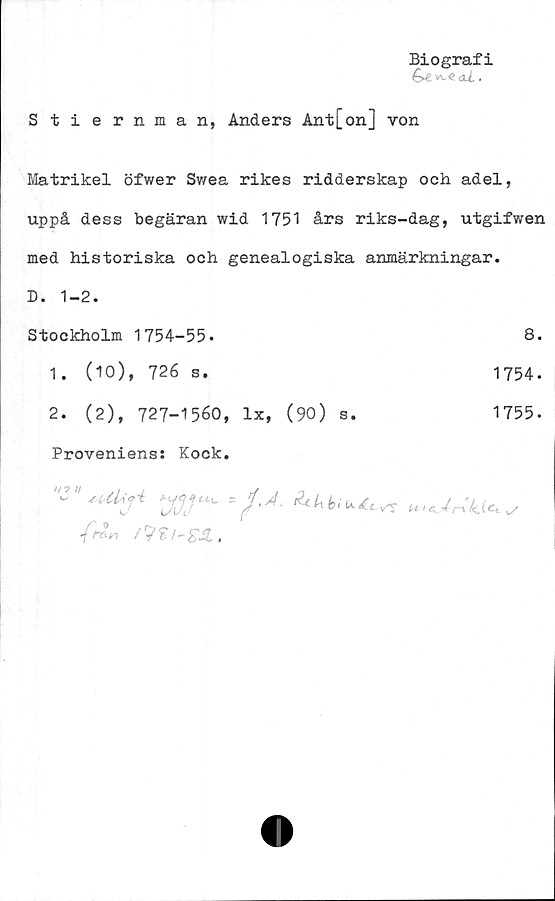  ﻿Biografi
G*. aJ..
Stiernman, Anders Ant[on] von
Matrikel öfwer Swea rikes ridderskap och adel,
uppå dess begäran wid 1751 års riks-dag, utgifwen
med historiska och genealogiska anmärkningar.
D. 1-2.
Stockholm 1754-55-	8.
1.	(10), 726 s.
2.	(2), 727-1560, lx, (90) s.
1755.
1754.
Proveniens: Kock.
/is»! i9 £ /- .