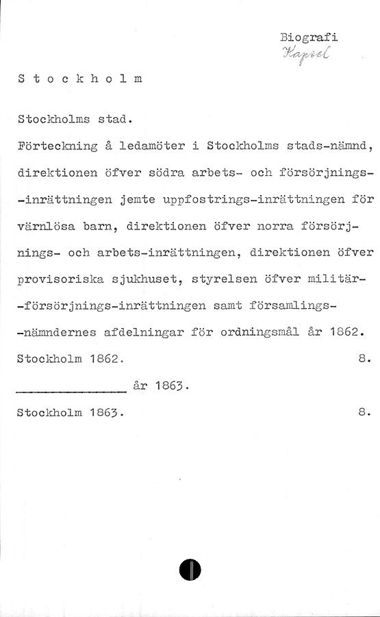  ﻿Stockholm
Biografi
S to c kholms s tad.
Förteckning å ledamöter i Stockholms stads-nämnd,
direktionen öfver södra arbets- och försörjnings-
-inrättningen jemte uppfostrings-inrättningen för
värnlösa barn, direktionen öfver norra försörj-
nings- och arbets-inrättningen, direktionen öfver
provisoriska sjukhuset, styrelsen öfver militär-
-försörjnings-inrättningen samt församlings-
-nämndernes afdelningar för ordningsmål år 1862.
Stockholm 1862.	8.
________________ år 1863-
Stockholm 1863-
8.