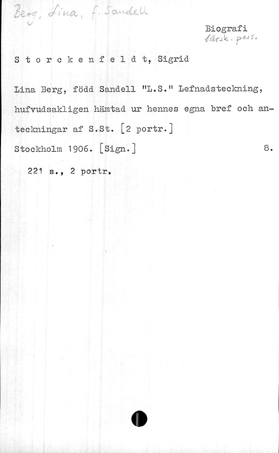  ﻿fc/l'KÄ , /~. j ou-.(CcLL
o
Biografi
</Är-}k.	>
Storckenfeldt, Sigrid
Lina Berg, född Sandell "L.S." Lefnadsteckning,
hufvudsakligen hämtad ur hennes egna bref och an-
teckningar af S.St. [2 portr.]
Stockholm 1906. [Sign.]	8.
221 s., 2 portr.