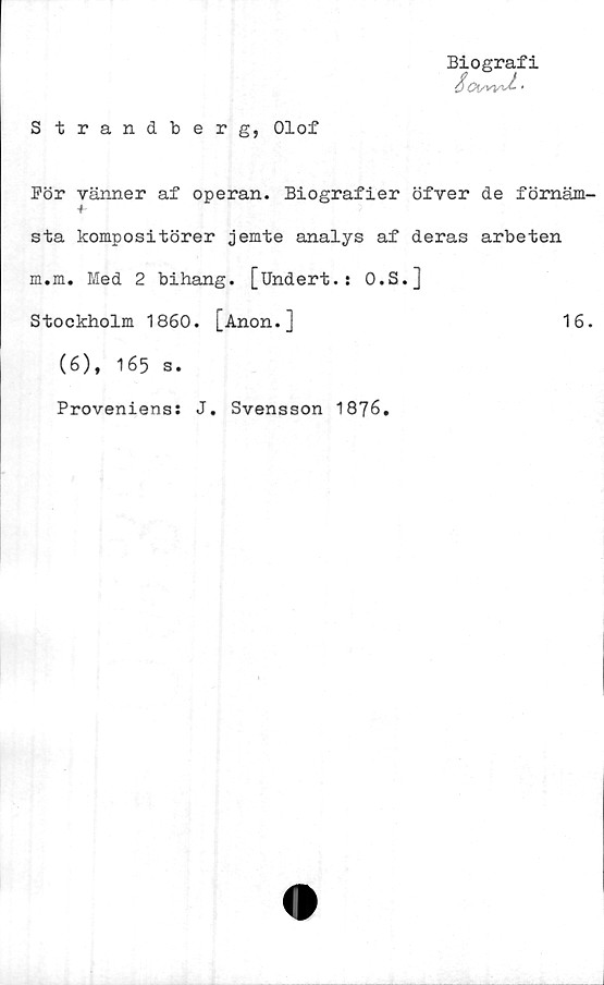  ﻿Strandberg, Olof
Biografi
För vänner af operan. Biografier öfver de fömäm-
sta kompositörer jemte analys af deras arbeten
m.m. Med 2 bihang. [Undert.: O.S.]
Stockholm 1860. [Anon.]	16.
(6), 165 s.
Proveniens: J. Svensson 1876