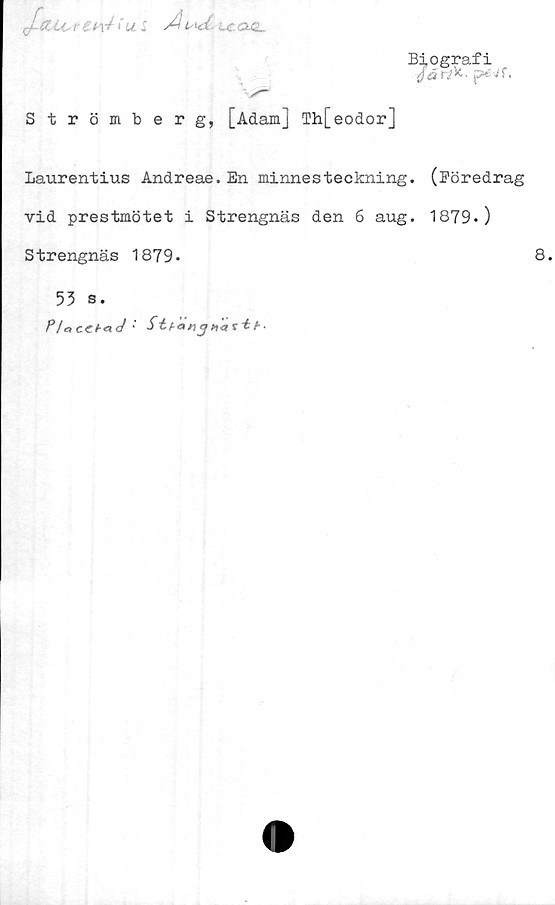  ﻿Biografi
/ar^. péVf.
qCsUAs r £4-	I
Strömberg, [Adamj Th[eodor]
Laurentius Andreae. En minnesteckning,
vid prestmötet i Strengnäs den 6 aug.
Strengnäs 1879*
53 s.
P/aCChad '	b-
(Föredrag
1879.)