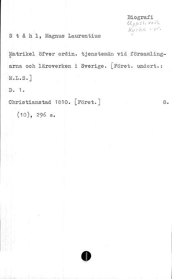  ﻿Biografi
.	<-
Ståhl, Magnus Laurentius
Matrikel öfver ordin, tjenstemän vid församling-
arna och läroverken i Sverige. [Föret, undert.:
M.L.S.]
D. 1 .
Christianstad 1810. [Föret.]	8.
(10), 296 s.