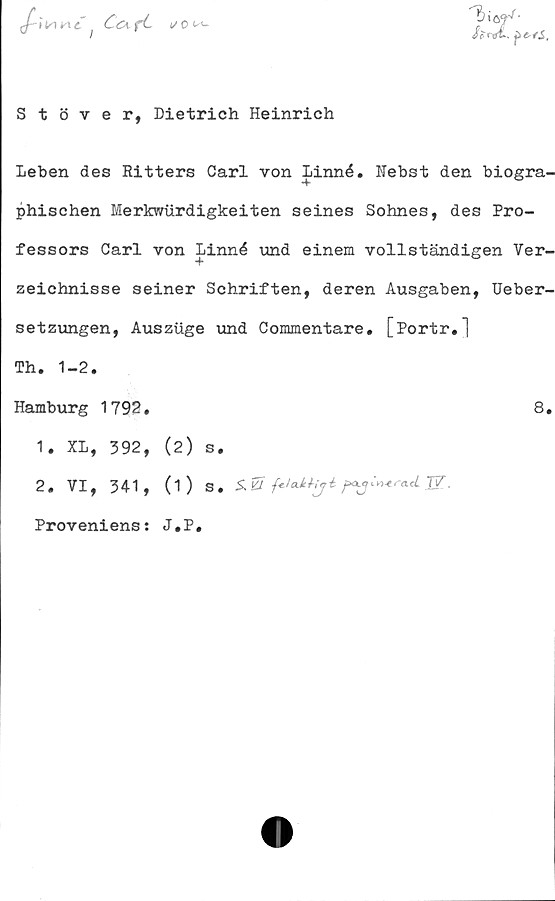  ﻿-»Vme’
</ o n-

Stöver, Dietrich Heinrich
Leben des Ritters Carl von Linné. Nebst den biogra-
phischen Merkwurdigkeiten seines Sohnes, des Pro-
fessors Carl von Linné vind einem vollständigen Ver-
zeichnisse seiner Schriften, deren Ausgaben, Ueber-
setzungen, Ausziige und Commentare. [Portr.]
Th. 1-2.
Hamburg 1792.
1. XL, 392, (2) s.
2. VI, 341, (1) s.
Proveniens: J.P.
S. Kl	■feJcdthji	JV.
8.