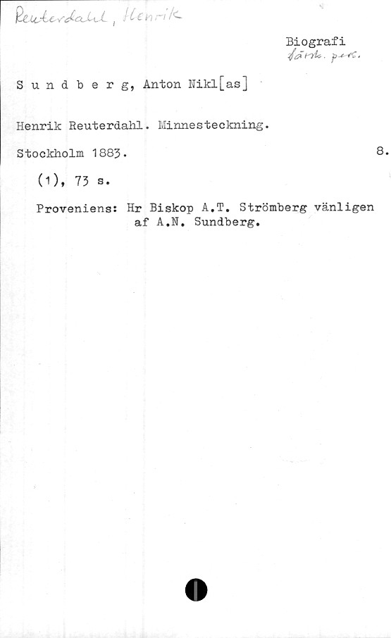  ﻿Biografi
Q&lcÅC' -ftbx. i d ( L <- h ''
Sundberg, Anton Nikl[as]
Henrik Reuterdahl. Minnesteckning.
Stockholm 1883-	8.
(1), 73 s.
Proveniens: Hr Biskop A.T. Strömberg vänligen
af A.N. Sundberg.