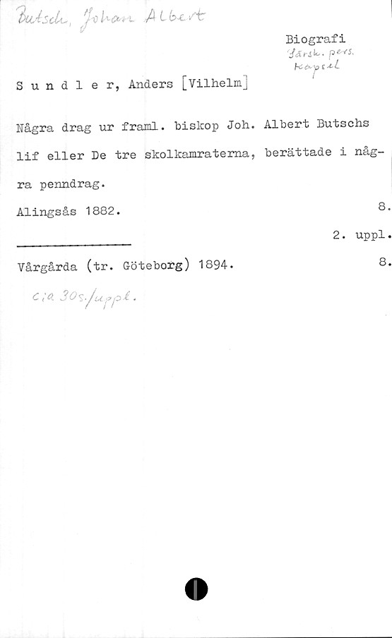  ﻿t>uAScU-, foUfrt t A st
Biografi
ts ^
c
Sundler, Anders [Vilhelm]
Dagra drag ur framl. biskop Joh. Albert Butschs
lif eller De tre skolkamraterna, berättade i någ-
ra penndrag.
Alingsås 1882.	8.
________________ 2. uppl.
Vårgårda (tr. Göteborg) 1894.
C, cl 3 O 5.Ju-pp i •
8