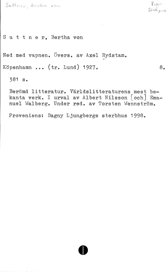  ﻿Suttner, Bertha von
Ned med vapnen. Övers, av Axel Rydstam
+~
Köpenhamn ... (tr. Lund) 1927»
• • •
8.
381 s.
Berömd litteratur. Världslitteraturens mest be-
kanta verk. I urval av Albert Nilsson [och] Ema-
nuel Walberg. Under red. av Torsten Wennström.
Proveniens: Dagny Ljungbergs sterbhus 1998.