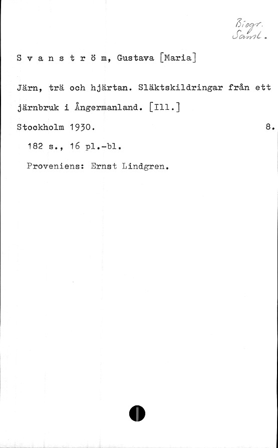  ﻿Svanström, Gustava [Maria]
fiioarr.
Sot^rli .
Järn, trä och hjärtan. Släktskildringar från ett
järnbruk i Ångermanland, [ill.]
Stockholm 1930.	8.
182 s., 16 pl.-bl.
Proveniens: Ernst Lindgren.