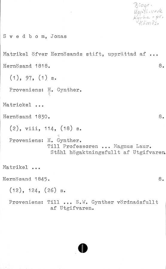  ﻿Svedbom, Jonas
V°f'
UpfäL> v
ri*-*- *" fr>
os»
Matrikel öfver Hernösands stift, upprättad af ...
Hernösand 1818.	8.
(1)	, 97, (1) s.
Proveniens: H. Gynther.
Z
Matrickel ...
Hernösand 1830.	8.
(2)	, viii, 114, (18) s.
Proveniens: H. Gynther.
Till Professoren ... Magnus Laur.
Ståhl högaktningsfullt af Utgifvaren
Matrikel ...
Hernösand 1845»	8.
(12), 124, (26) s.
Proveniens: Till ... S.V. Gynther vördnadsfullt
af Utgifvaren.