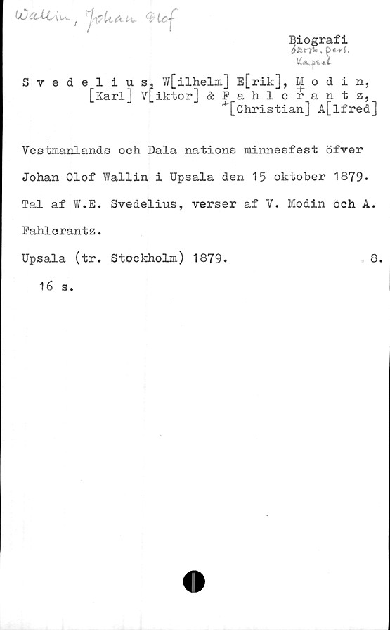  ﻿Biografi
Syedel
1 i u s. WLilh
[Karl] V[iktor]
w[ilhelm] E[rik], Modin,
&Fahlcrantz,
*[Christian] A[lfred]
Vestmanlands och Dala nations minnesfest öfver
Johan Olof Wallin i Upsala den 15 oktober 1879.
Tal af W.E. Svedelius, verser af V. Modin och A.
Bahlcrantz.
Upsala (tr. Stockholm) 1879-	8.
16 s