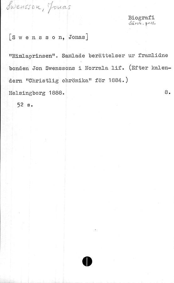  ﻿i l CS l K. / '£vua.S
Biografi
[Swensson, Jonas]
"Himlaprinsen". Samlade berättelser ur framlidne
bonden Jon Swenssons i Norrala lif. (Efter kalen-
dern "Christlig chrönika" för 1884.)
Helsingborg 1888.	8.