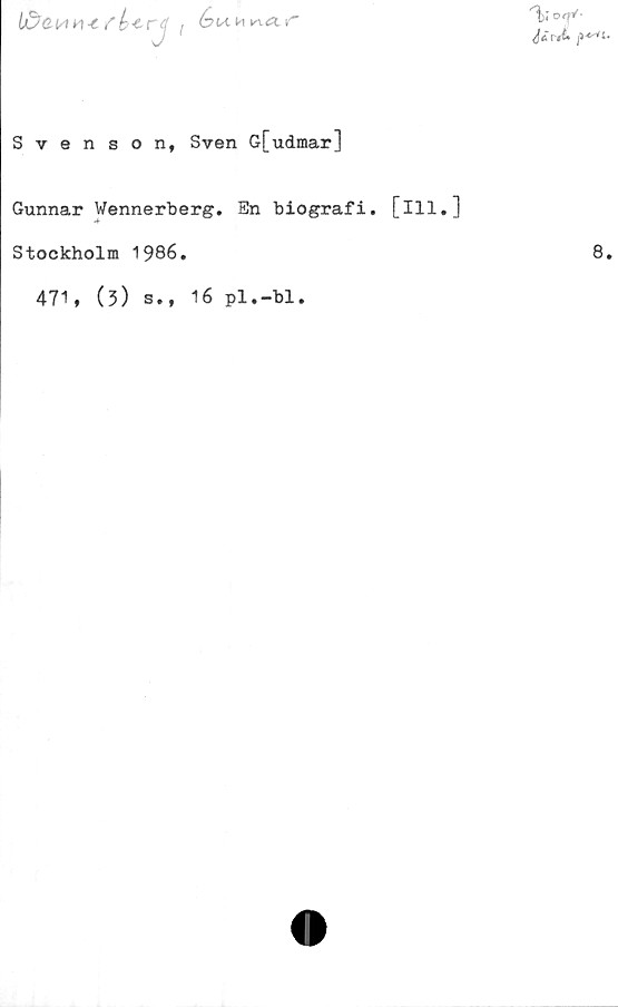  ﻿O
b&cwH-tfk-trtféu n v\<x r
Svenson, Sven Gfudmar]
Gunnar Wennerberg. Sn biografi, [ill.]
Stockholm 1986.
471, (3) s.,
16 pl.-bl.
8.