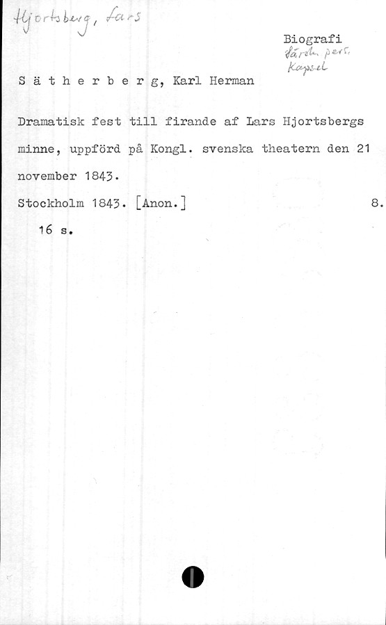  ﻿Sätherberg, Karl Herman
Biografi
Dramatisk fest till firande af Lars Hjortsbergs
minne, uppförd på Kongl. svenska theatern den 21
november 1843-
Stockholm 1843- j_Anon.]	8.
16 s.