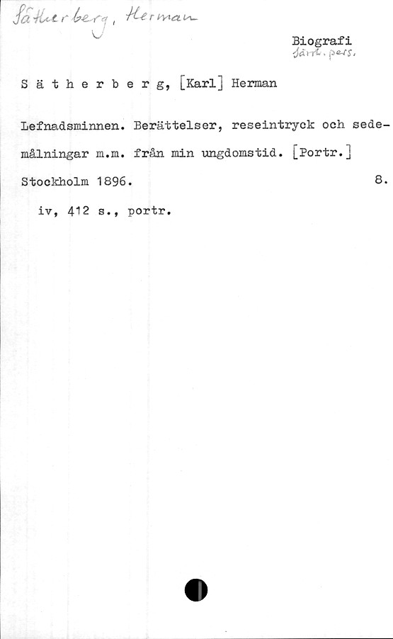  ﻿Biografi
. p a-ts.
Sätherberg, [Karl] Herman
Lefnadsminnen. Berättelser, reseintryck och sede-
målningar m.m. från min ungdomstid. [Portr.]
Stockholm 1896.	8.
iv, 412 s., portr