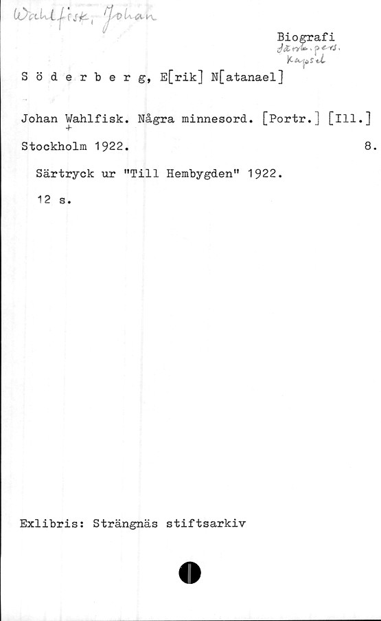  ﻿iO'a
UJ ,

Biografi
K iv ^
Söderberg, E[rik] N[atanael]
Johan Wahlfisk. Några minnesord. [Portr.] [ill.]
Stockholm 1922.	8.
Särtryck ur "Till Hembygden" 1922.
12 s.
Exlibris: Strängnäs stiftsarkiv