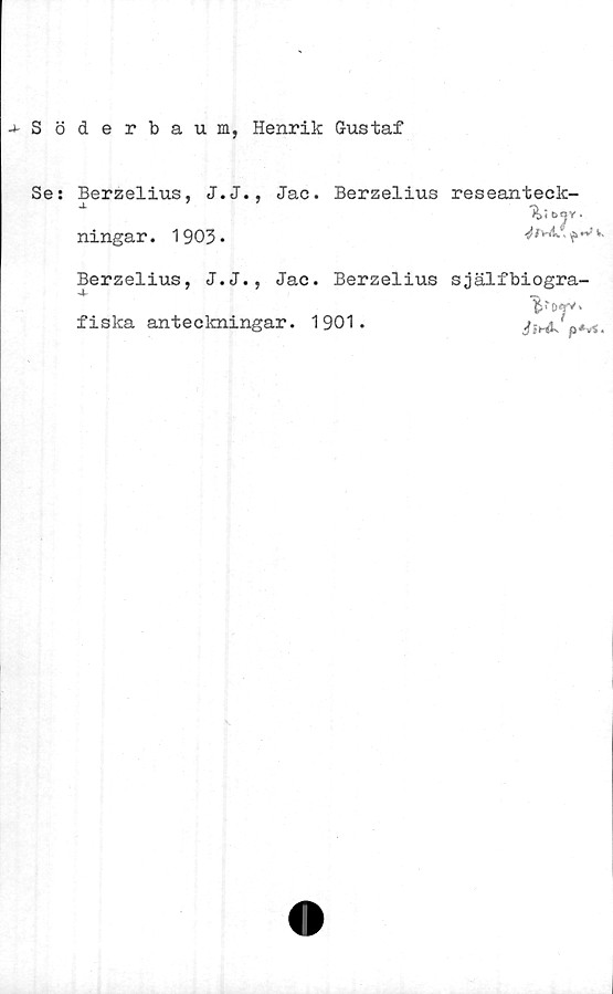  ﻿-»-Söderbaum, Henrik Gustaf
Se:
Berzelius, J.J., Jac. Berzelius reseanteck-
^	% ibOV.
ningar. 1903 •	■?"'*v-
Berzelius, J.J., Jac. Berzelius själfbiogra-
fiska anteckningar. 1901.
