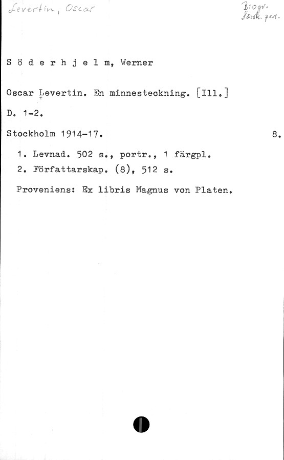  ﻿cfevts(■'•/»►v , OslolT
'|rc?aV<
férÅ. f*A
Söderhjelm, Werner
Oscar Levertin. En minnesteckning, [ill,]
D. 1-2.
Stockholm 1914-17»	8
1.	Levnad. 502 s., portr., 1 färgpl.
2.	Författarskap. (8), 512 s.
Proveniens: Ex libris Magnus von Plåten