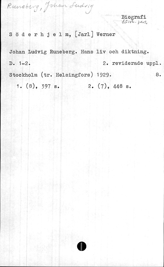 ﻿Biografi
fit ou/\-e b t* y '1	cfi^tCvrtf
v	'* J
Söderhj elm, [Jarl] Werner
Johan Ludvig Runeberg. Hans liv och diktning.
D. 1-2.	2. reviderade uppl.
Stockholm (tr. Helsingfors) 1929»	8.
1. (8), 397 s.	2. (7), 448 s.