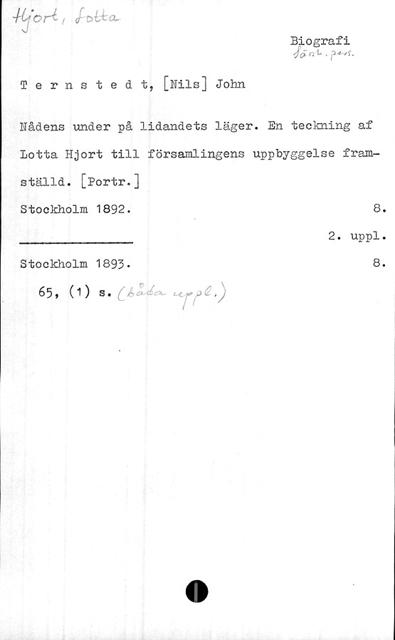  ﻿'Kfort, /ott CL.
v
Biografi
Ternstedt, [Nils] John
Nådens under på lidandets läger. En teckning af
Lotta Hjort till församlingens uppbyggelse fram-
ställd. [Portr.]
Stockholm 1892.	8.
______________ 2. uppl.
Stockholm 1893-
65, (1) s.	.
8.