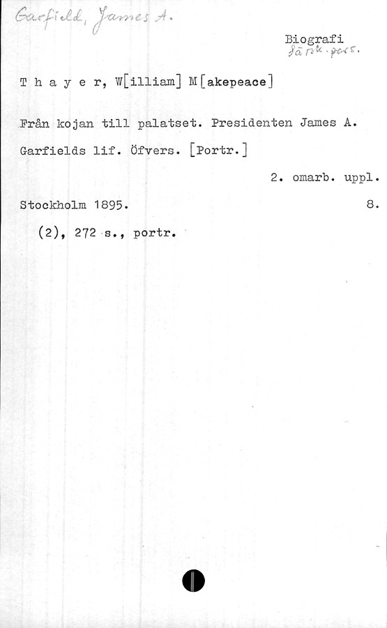  ﻿Biografi
/tJ P> ^	^ *
\JLJL. ^ ^fxt>mCS ."4
Thayer, w[illiam] M[akepeace]
Från kojan till palatset. Presidenten James A.
G-arfields lif. Öfvers. [Portr.]
2. omarb. uppl.
Stockholm 1895.	8.
(2), 272 s., portr.