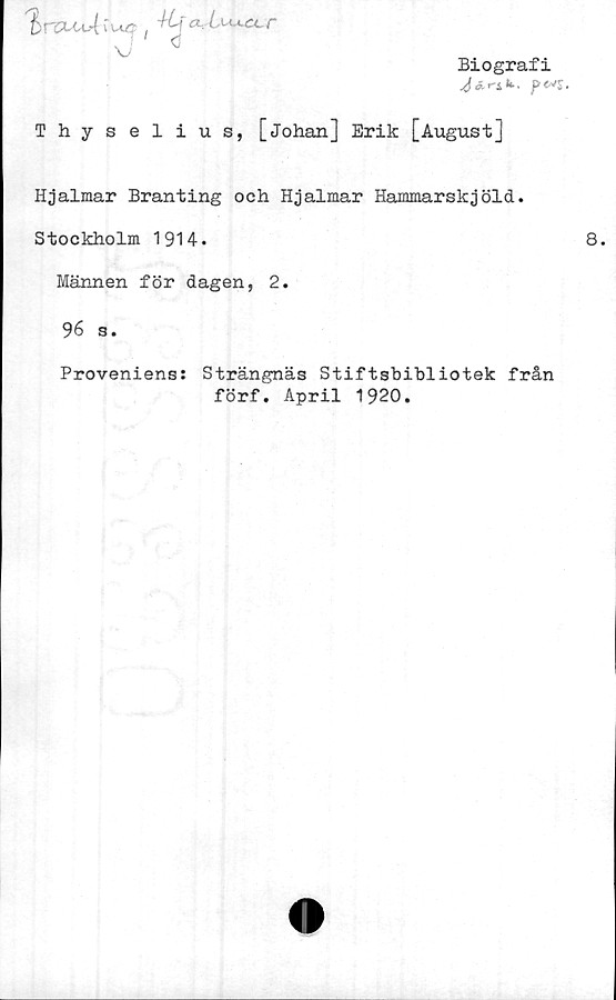  ﻿Biografi
^r-Sk,
a i^a-r
U <*
Thyselius, [Johan] Erik [August]
Hjalmar Branting och Hjalmar Hammarskjöld.
Stockholm 1914.
Männen för dagen, 2.
96 s.
Proveniens: Strängnäs Stiftsbibliotek från
förf. April 1920.