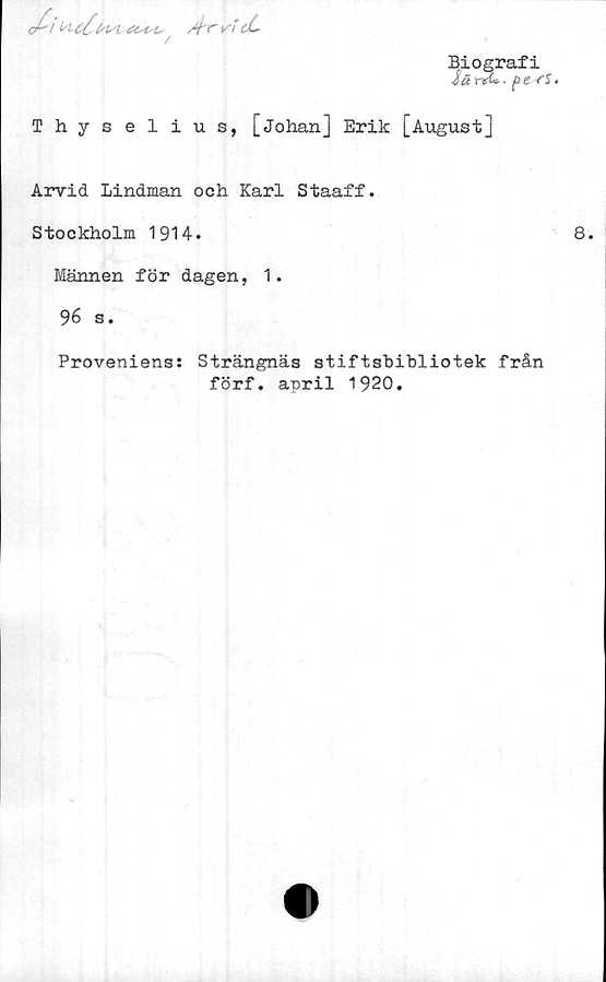  ﻿/frvicL.
Biografi
iä	rtU-■	.

/
Thyselius, [Johan] Erik [August]
Arvid Lindman och Karl Staaff.
Stockholm 1914.
Männen för dagen, 1.
96 s.
Proveniens: Strängnäs stiftsbibliotek från
förf. april 1920.