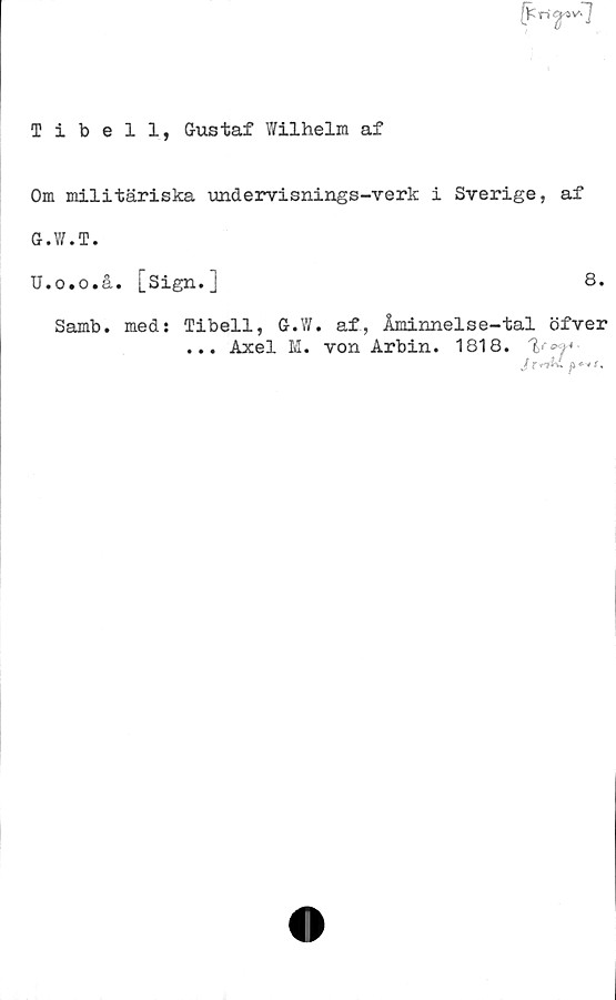  ﻿Tibell, Gustaf Wilhelm af
Om militäriska undervisnings-verk i Sverige, af
G.W.T.
U.o.o.å. [Sign.]	8.
Samb. med: Tibell, G.Y/. af, Åminnelse-tal öfver
... Axel M. von Arbin. 1818.
J t rAi