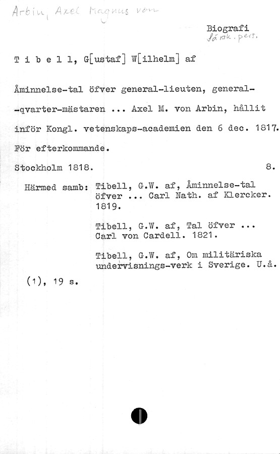  ﻿/4 r6 i u , AxM. hoom	<4
Biografi
<**•
Tibell, Gr[ustaf ] w[ilhelm] af
Åminnelse-tal öfver general-lieuten, general-
-qvarter-mästaren ... Axel M. von Arbin, hållit
inför Kongl. vetenskaps-academien den 6 dec. 1817.
Bör efterkommande.
Stockholm 1818.	8.
Härmed samb: Tibell, G.W. af, Åminnelse-tal
öfver ... Carl ifath. af Klercker.
1819.
Tibell, G.W. af, Tal öfver ...
Carl von Cardell. 1821.
(0, 19 s.
Tibell, G.W. af, Om militäriska
imdervisnings-verk i Sverige. U.å.
