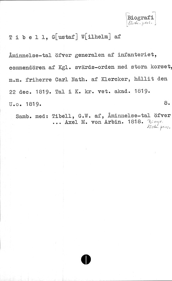  ﻿Biografi
Tibell, Gr[ustaf ] w[ilhelm] af
Åminnelse-tal öfver generalen af infanteriet,
commendören af Kgl. svärds-orden med stora korset,
m.m. friherre Carl Nath. af Klercker, hållit den
22 dec. 1819. Tal i K. kr. vet. akad. 1819.
U.o. 1819.	8.
Samb. med; Tibell, G.W. af, Åminnelse-tal öfver
... Axel M. von Arbin. 1818. "\b;©^v.
fen&