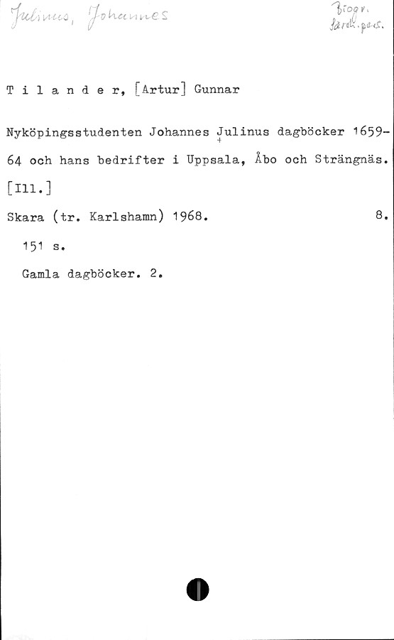  ﻿
^-d n	S
"Voor.
Tilander, [Artur] Gunnar
Nyköpingsstudenten Johannes Julinus dagböcker 1659-
64 och hans bedrifter i Uppsala, Åbo och Strängnäs.
[111.]
Skara (tr. Karlshamn) 1968.
151 s.
Gamla dagböcker. 2
8.