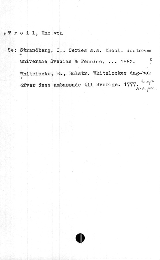  ﻿+ Iroil, Uno von
Se:
Strandberg, 0., Series s.s. theol. doctorum
universae Sveciae & Penniae, ... 1862. 5
Whitelocke, B., Bulstr. Whitelockes dag-bok
öfver dess ambassade til Sverige.
1777,
Jc