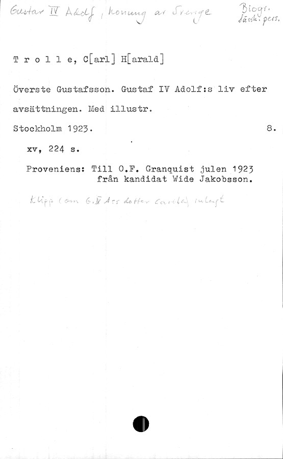  ﻿&CL&4€tV 77 ÅdLcL^. i^--0 M t^vt <'■ A-V «'£.
Järitf pess.
Troll e, c[arl] H[arald]
överste Gustafsson. Gustaf IV Adolfss liv efter
avsättningen. Med illustr.
Stockholm 1923-	8.
xv, 224 s.
Proveniens: Till O.P. Granquist julen 1923
från kandidat Wide Jakobsson.
6,)/	£c\r ■ i