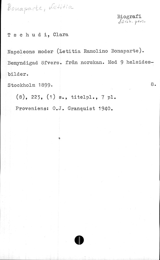  ﻿'doua. p> txfic, oCe.4-1 ± la-
Biografi
JanU. f*vs.
Tschudi, Clara
Rapoleons moder (Letitia Ramolino Bonaparte).
Bemyndigad öfvers. från norskan. Med 9 helsides-
bilder.
Stockholm 1899.	8.
(8), 223, (1) s., titelpl,, 7 pl.
Proveniens: O.J. Granquist 1940.
