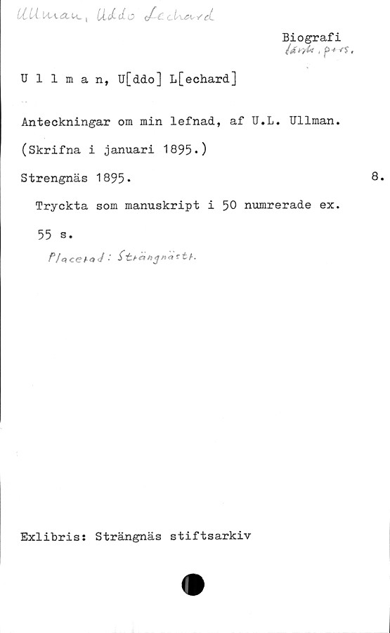  ﻿LClÅ. liiAU. ,	</■ C-ctl&sy'ct
Biografi
l*^u , f> 4 rs,
V
Ullman, u[ddo] L[echard]
Anteckningar om min lefnad, af U.L. Ullman.
(Skrifna i januari 1895*)
Strengnäs 1895»
Tryckta som manuskript i 50 numrerade ex.
55 s.
Exlibris: Strängnäs stiftsarkiv