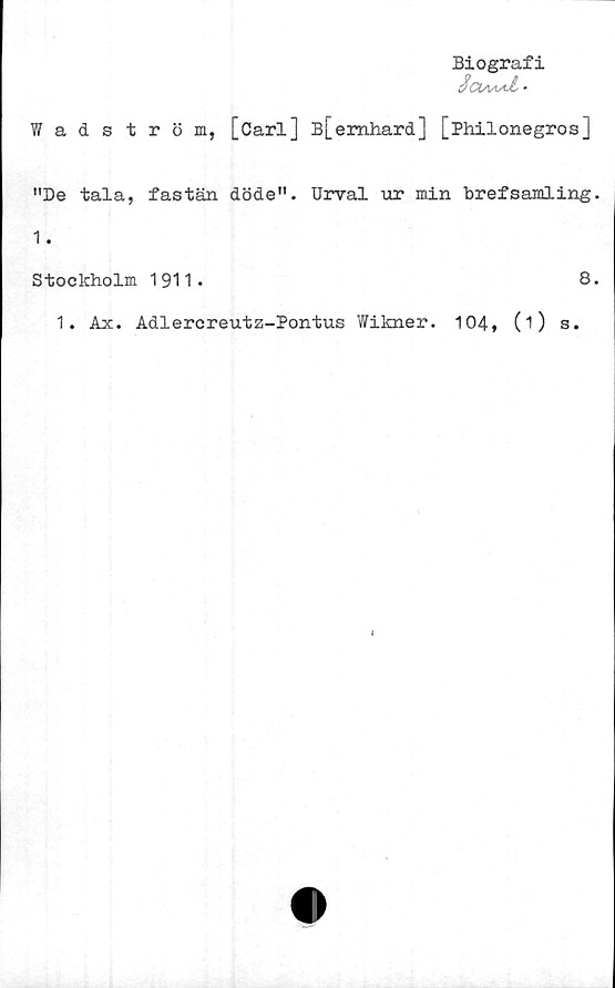  ﻿Biografi
SglaaaÅ* •
Wadström, [Carl] B[emhard] [Philonegros]
"De tala, fastän döde". Urval ur min brefsamling.
1.
Stockholm 1911.	8.
1. Ax. Adlercreutz-Pontus Wikner. 104, 0) s.
