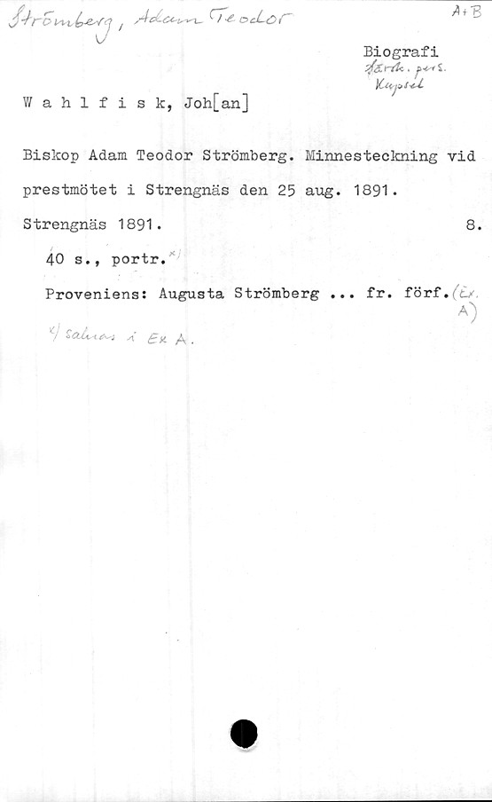  ﻿t^-e-vy i	'A'-*- ocLoC
Wahlfisk, Joh[an]
A + 3
Biografi
jféiriU.
Y-Uj^s-c-L
Biskop Adam Teodor Strömberg. Minnesteckning vid
prestmötet i Strengnäs den 25 aug. 1891.
Strengnäs 1891.	8.
40 s., portr.
Proveniens: Augusta Strömberg ... fr. förf.fcy
A)
/	s\,	£ a. /\