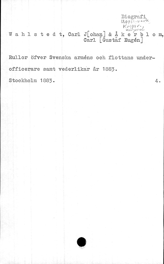  ﻿Biografi
IXff ps > vu 4.yk
Kr-t5/,y
Wahlstedt, Carl j[ohan] &Åkerblom,
Carl [Gustaf Eugén]
Rullor öfver Svenska arméns och flottans under-
officerare samt vederlikar år 1883.
Stockholm 1883
4.