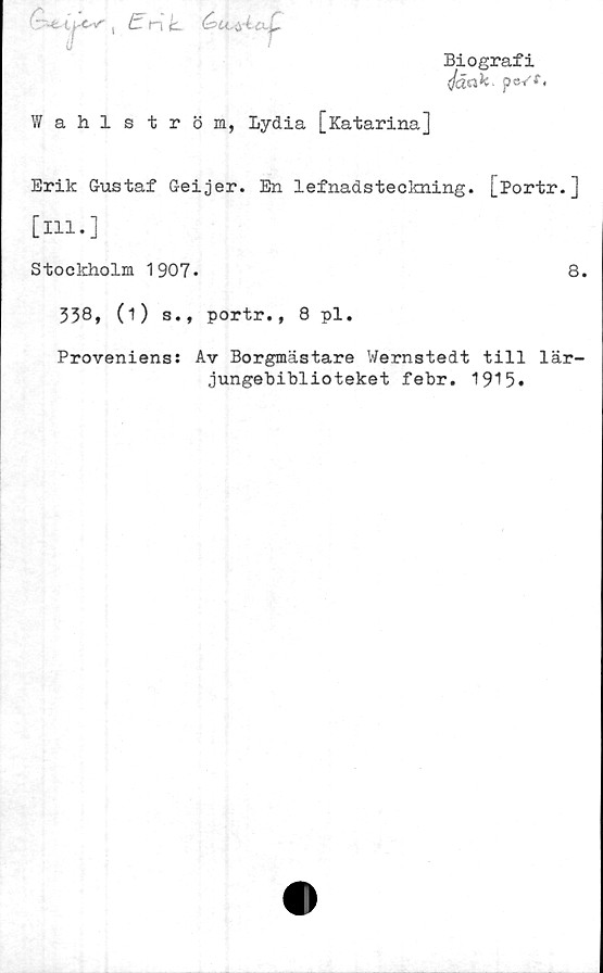  ﻿, tnk &Lcyia.^,
Biografi
(jåak. pc/f.
Wahlström, Lydia [Katarina]
Erik Gustaf Geijer. En lefnadsteokning. [Portr.]
[ill.]
Stockholm 1907.	8.
338, (i) s., portr., 8 pl.
Proveniens: Av Borgmästare Wernstedt till lär-
jungebiblioteket febr. 1915*
