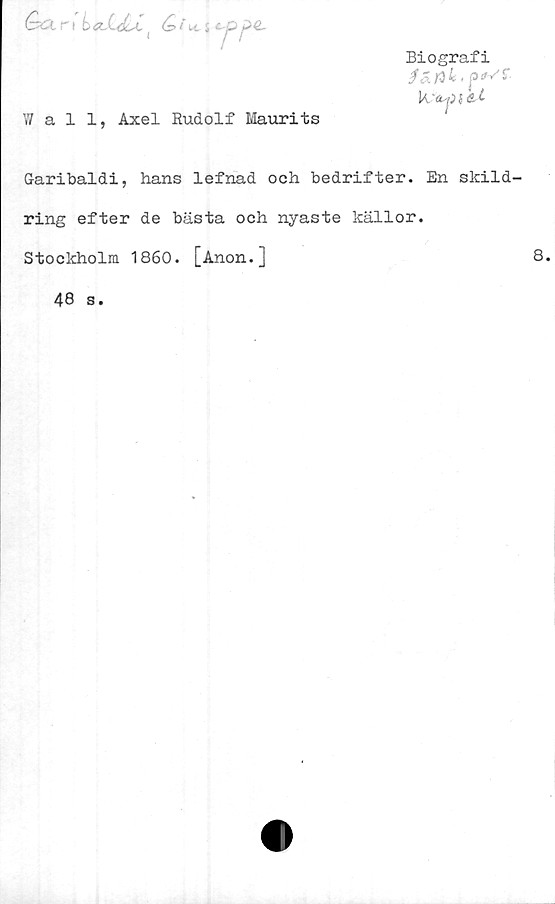  ﻿GxXr \	Q i
tes
W al 1, Axel Rudolf Maurits
Biografi
fe 4»	' '
G-aribaldi, hans lefnad och bedrifter. En skild-
ring efter de bästa och nyaste källor.
Stockholm 1860. [Anon.]