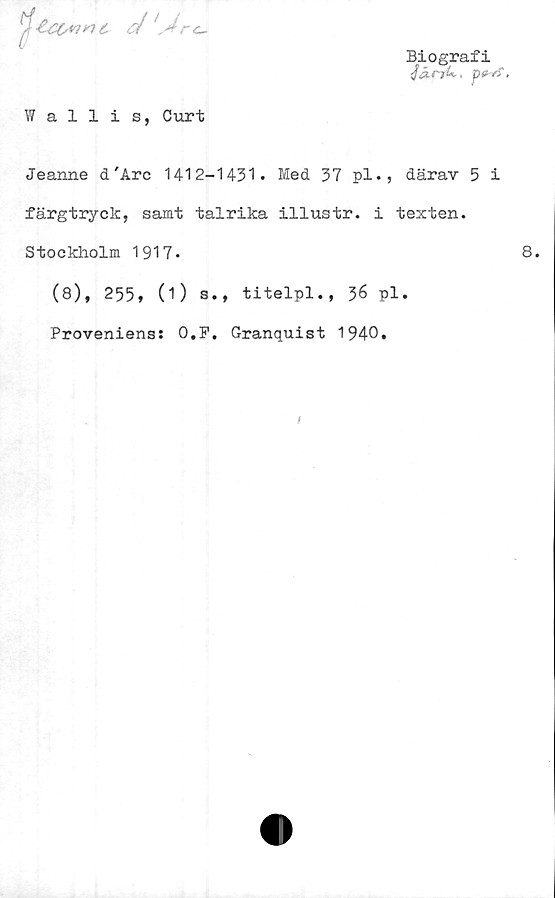  ﻿
Biografi
JärjU,, p<f-C.
Wallis, Curt
Jeanne d'Are 1412-1431. Med 37 pl., därav 5 i
färgtryck, samt talrika illustr. i texten.
Stockholm 1917-
(8), 255, (O s., titelpl., 36 pl.
Proveniens: 0,F. Granquist 1940.