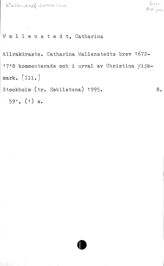  ﻿U5«,titvi sf tji^ Cr! k-a.

Wallenstedt, Catharina
Allrakäraste. Catharina Wallenstedts brev 16J2-
1718 kommenterade och i urval av Christina Wi,jk-
mark. [ill.]
Stockholm (tr. Eskilstuna) 1995»	8.
