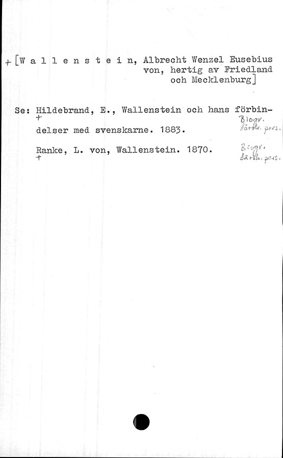  ﻿.^[Wallenstein, Albrecht Wenzel Eusebius
von, hertig av Friedland
och Mecklenburg]
Se: Hildebrand, E., Wallenstein och hans förbin-
+• delser	med svenskame. 1883.	Jad&c, jw-Yi
Ranke,	L. von, Wallenstein. 1870.	Vt"'
-t		ÖÄ HfiL p-fS