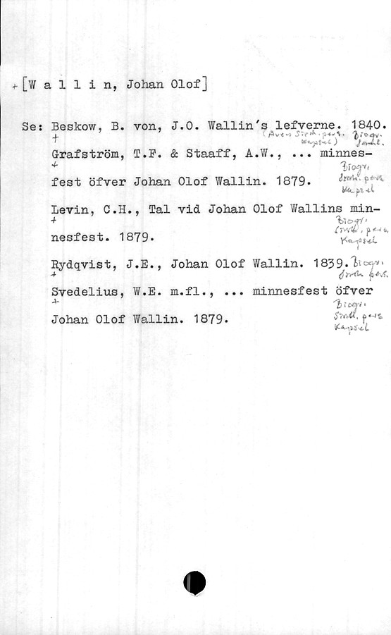  ﻿■h [wallin, Johan Olof]
Se:
Beskow, B. von, J.O. Wallin's lefverne. 1840.
4_	Str^
) JstJLl ,
Grrafström, T.F. & Staaff, A.W.,
4-
. minnes-
fest öfver Johan Olof Wallin. 1879.	^ ?#J
fl 4-C
Levin, C.H., Tal vid Johan Olof Y/allins min-
nesfest. 1879.	‘y^i!IT*1
Rydqvist, J.E., Johan Olof Wallin. 1839.	'
4	jUf.
Svedelius, W.E. m.fl., ... minnesfest öfver
'h r«y/
Johan Olof Wallin. 1879.

I