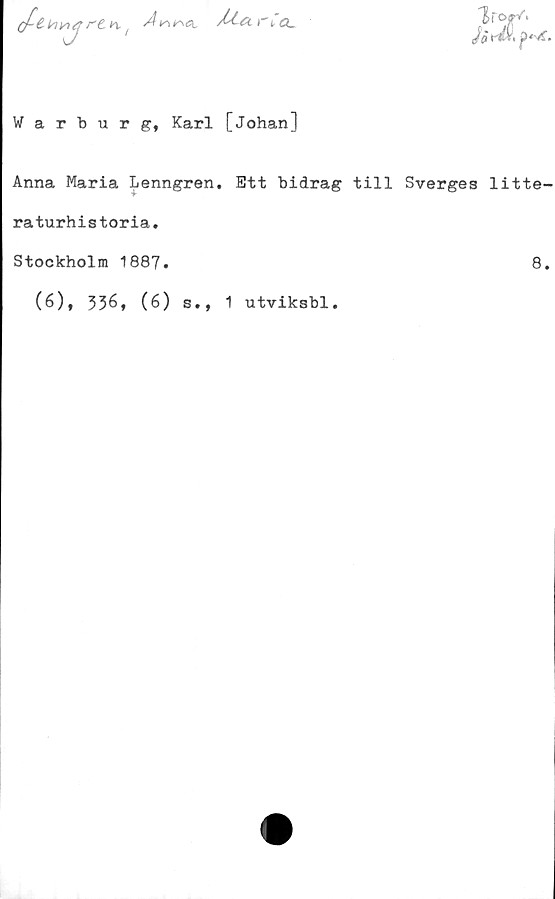  ﻿(/-£ *•;*!
"J
rt ^
A

/A cl r C cl
Warburg, Karl [Johan]
Anna Maria Lenngren. Ett bidrag till Sverges litte-
raturhistoria.
Stockholm 1887.	8.
(6), 336» (6) s., 1 utviksbl