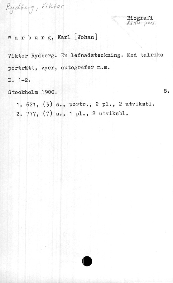  ﻿Warburg, Karl [Johan]
Viktor Rydberg. En 1efnadsteckning. Med talrika
porträtt, vyer, autografer m.m.
D. 1-2.
Stockholm 1900.	8.
1.	621, (3) s., portr., 2 pl., 2 utviksbl.
2.	777, (7) s., 1 pl., 2 utviksbl.