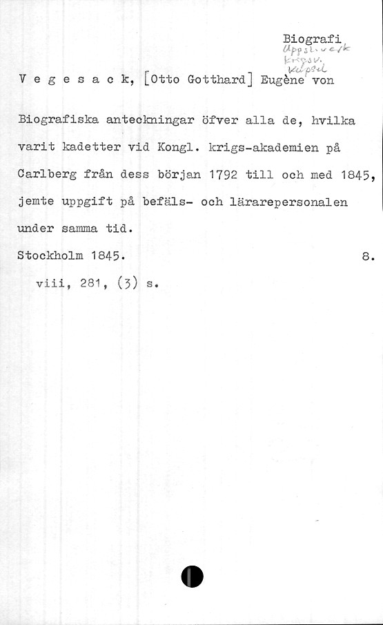  ﻿Biografi
M-pf 5 l' ^ e
i*
r
Vegesack, [Otto GotthardJ Eugéne von
Biografiska anteckningar öfver alla de, hvilka
varit kadetter vid Kongl. krigs-akademien på
Carlberg från dess början 1792 till och med 1845»
jemte uppgift på befäls- och lärarepersonalen
under samma tid.
Stockholm 1845.	8.
viii, 281, (3) s.