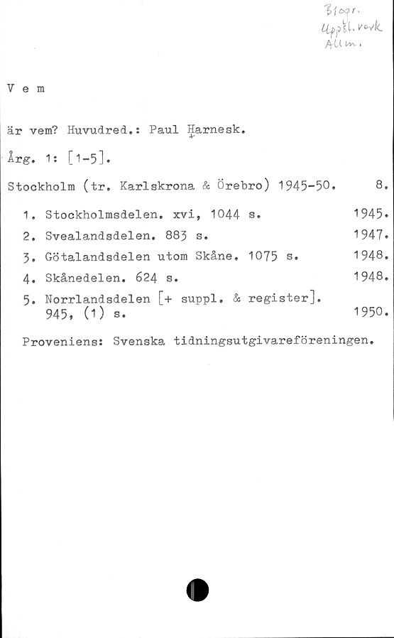  ﻿Vem
11 c*?r.
wk.
fifU. tVl- I
är vem? Huvudred.: Paul Harnesk.
Ar
Årg. 1: [1-5].
Stockholm (tr. Karlskrona & Örebro) 1945-50.	8.
1.	Stockholmsdelen. xvi, 1044	s.	1945»
2.	Svealandsdelen. 883	s.	1947.
3.	Götalandsdelen utom	Skåne,	1075 s.	1948.
4.	Skånedelen. 624 s.	1948.
5.	Norrlandsdelen [+ suppl. & register],
945, (1) s.	1950.
Proveniens: Svenska tidningsutgivareföreningen.