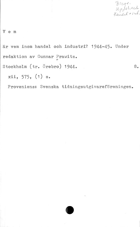  ﻿"3 >	•
UL0 )jth^
Vem
är vem inom handel och industri? 1944-45» Under
redaktion av Gunnar Prawitz.
Stockholm (tr. Örebro) 1944»	8.
xii, 575, (1) s.
Proveniens; Svenska tidningsutgivareföreningen.